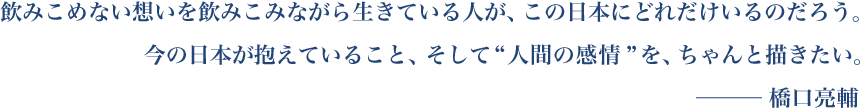 飲みこめない想いを飲みこみながら生きている人が、この日本にどれだけいるのだろう。今の日本が抱えていること、そして“人間の感情”を、ちゃんと描きたい。─ 橋口亮輔 